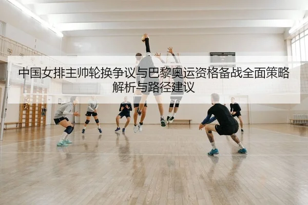 中国女排主帅轮换争议与巴黎奥运资格备战全面策略解析与路径建议