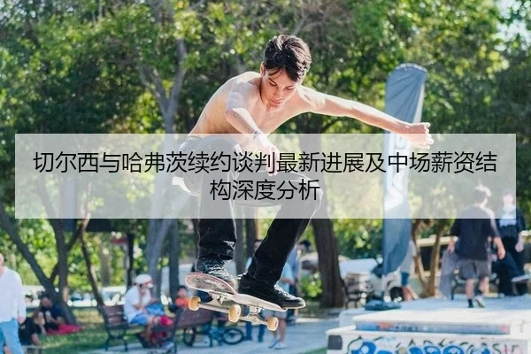 切尔西与哈弗茨续约谈判最新进展及中场薪资结构深度分析